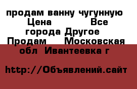  продам ванну чугунную › Цена ­ 7 000 - Все города Другое » Продам   . Московская обл.,Ивантеевка г.